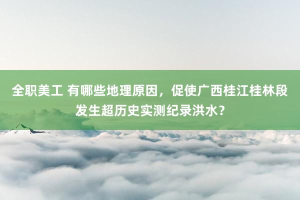 全职美工 有哪些地理原因，促使广西桂江桂林段发生超历史实测纪录洪水？