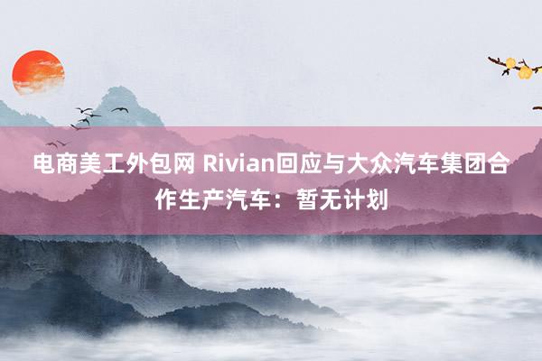 电商美工外包网 Rivian回应与大众汽车集团合作生产汽车：暂无计划