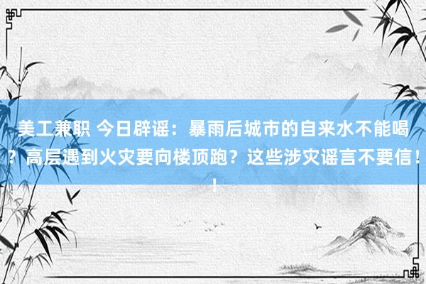 美工兼职 今日辟谣：暴雨后城市的自来水不能喝？高层遇到火灾要向楼顶跑？这些涉灾谣言不要信！