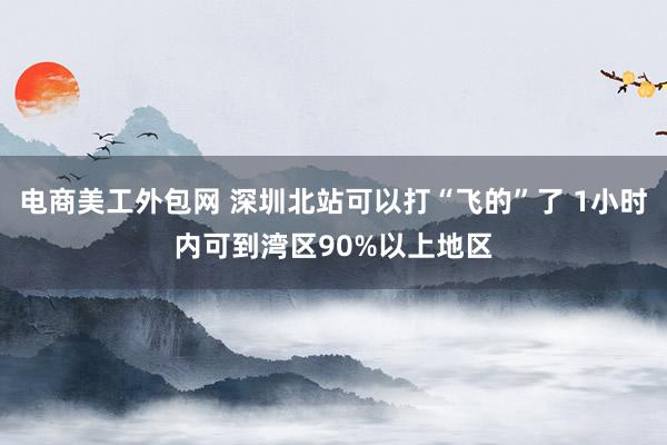 电商美工外包网 深圳北站可以打“飞的”了 1小时内可到湾区90%以上地区