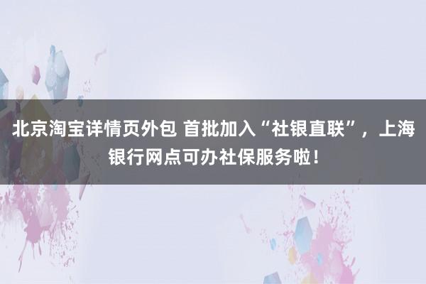 北京淘宝详情页外包 首批加入“社银直联”，上海银行网点可办社保服务啦！