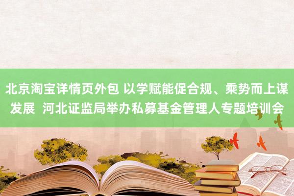 北京淘宝详情页外包 以学赋能促合规、乘势而上谋发展  河北证监局举办私募基金管理人专题培训会