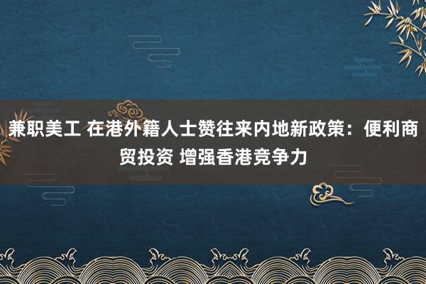 兼职美工 在港外籍人士赞往来内地新政策：便利商贸投资 增强香港竞争力