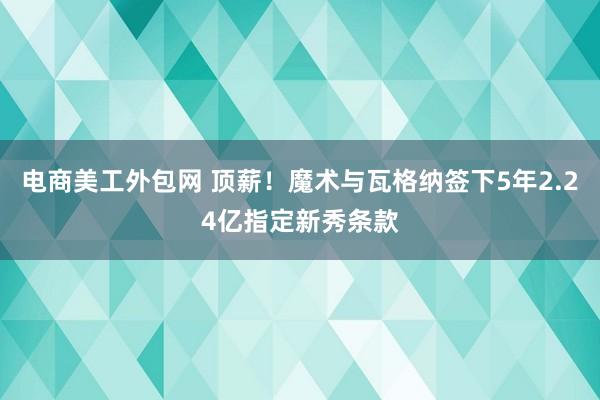 电商美工外包网 顶薪！魔术与瓦格纳签下5年2.24亿指定新秀条款