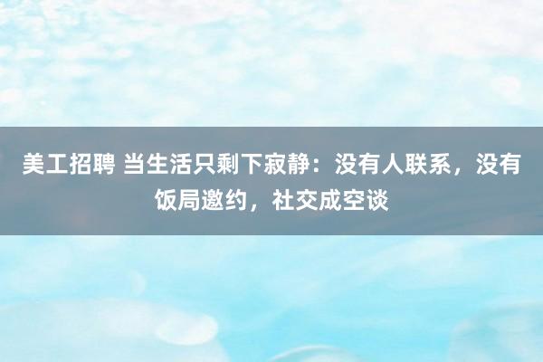 美工招聘 当生活只剩下寂静：没有人联系，没有饭局邀约，社交成空谈