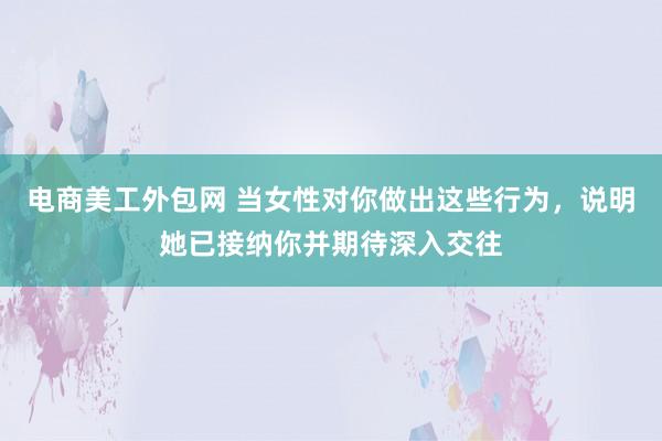 电商美工外包网 当女性对你做出这些行为，说明她已接纳你并期待深入交往