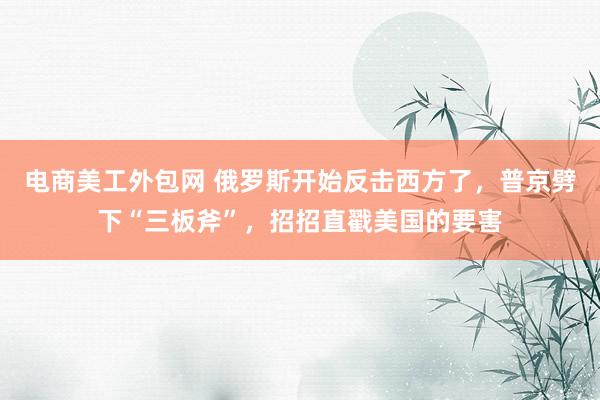 电商美工外包网 俄罗斯开始反击西方了，普京劈下“三板斧”，招招直戳美国的要害