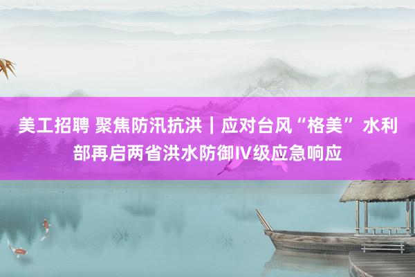 美工招聘 聚焦防汛抗洪｜应对台风“格美” 水利部再启两省洪水防御Ⅳ级应急响应