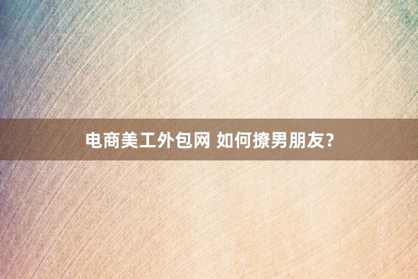 电商美工外包网 如何撩男朋友？