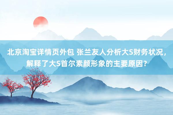 北京淘宝详情页外包 张兰友人分析大S财务状况，解释了大S首尔素颜形象的主要原因？