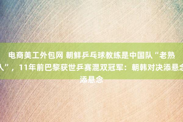 电商美工外包网 朝鲜乒乓球教练是中国队“老熟人”，11年前巴黎获世乒赛混双冠军：朝韩对决添悬念