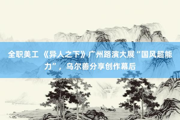 全职美工 《异人之下》广州路演大展“国风超能力”，乌尔善分享创作幕后