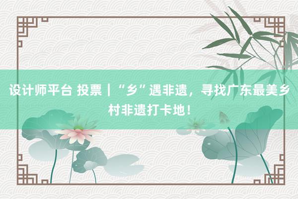 设计师平台 投票｜“乡”遇非遗，寻找广东最美乡村非遗打卡地！