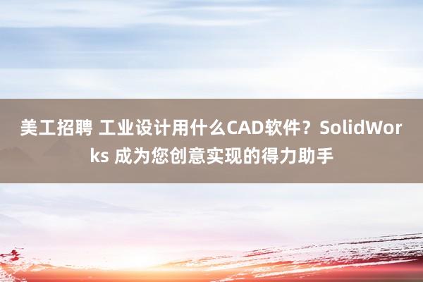 美工招聘 工业设计用什么CAD软件？SolidWorks 成为您创意实现的得力助手