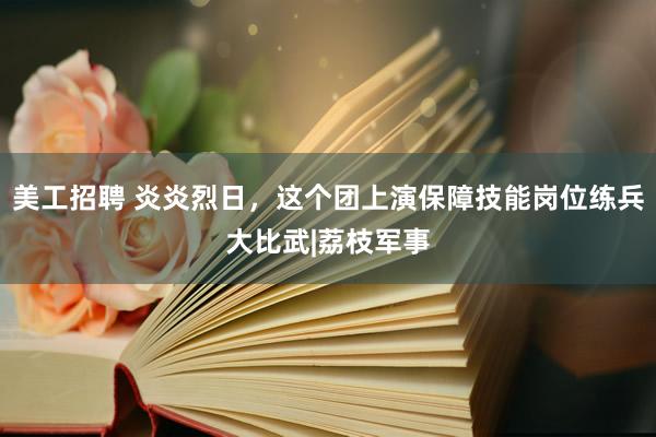 美工招聘 炎炎烈日，这个团上演保障技能岗位练兵大比武|荔枝军事