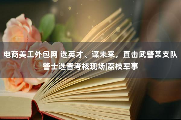 电商美工外包网 选英才、谋未来，直击武警某支队警士选晋考核现场|荔枝军事