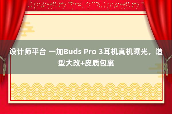 设计师平台 一加Buds Pro 3耳机真机曝光，造型大改+皮质包裹