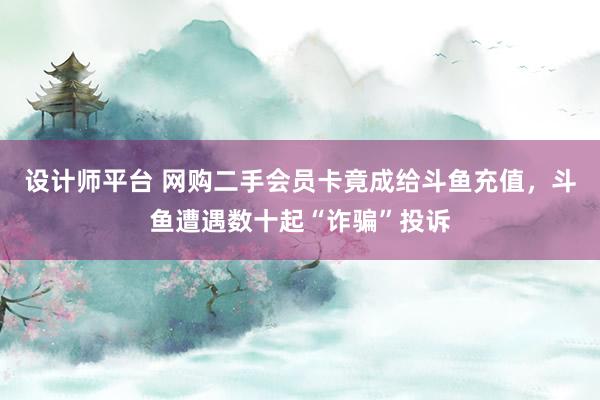 设计师平台 网购二手会员卡竟成给斗鱼充值，斗鱼遭遇数十起“诈骗”投诉