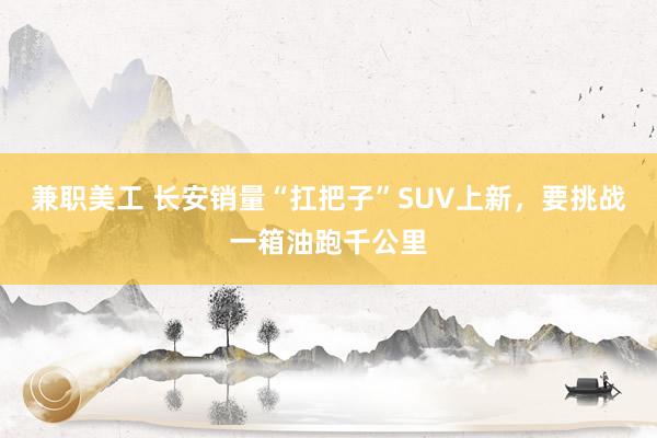 兼职美工 长安销量“扛把子”SUV上新，要挑战一箱油跑千公里