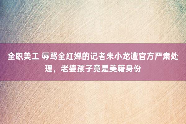 全职美工 辱骂全红婵的记者朱小龙遭官方严肃处理，老婆孩子竟是美籍身份