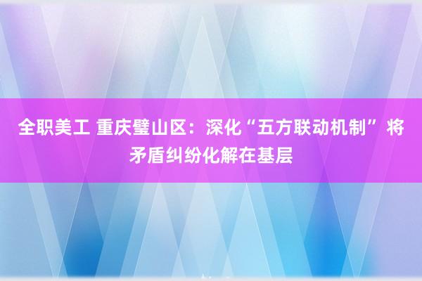 全职美工 重庆璧山区：深化“五方联动机制” 将矛盾纠纷化解在基层