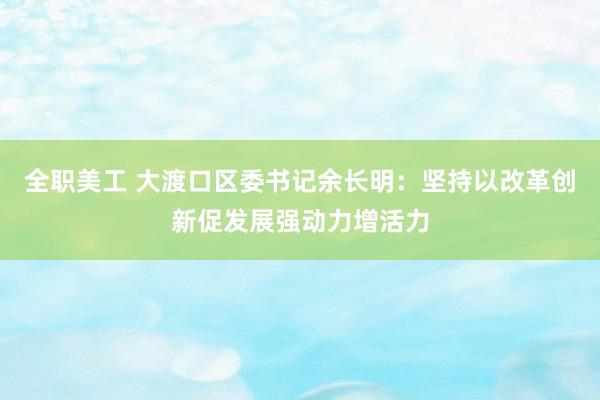 全职美工 大渡口区委书记余长明：坚持以改革创新促发展强动力增活力