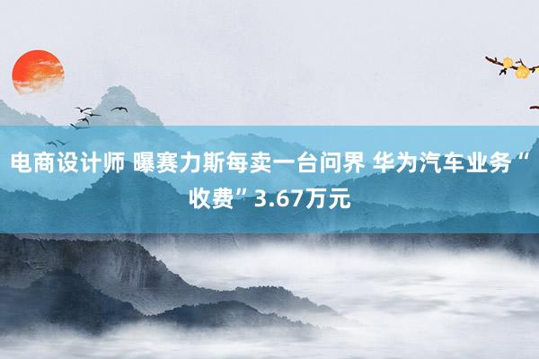 电商设计师 曝赛力斯每卖一台问界 华为汽车业务“收费”3.67万元