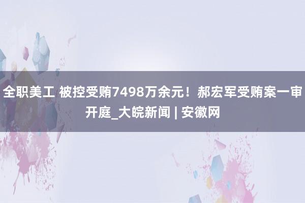 全职美工 被控受贿7498万余元！郝宏军受贿案一审开庭_大皖新闻 | 安徽网