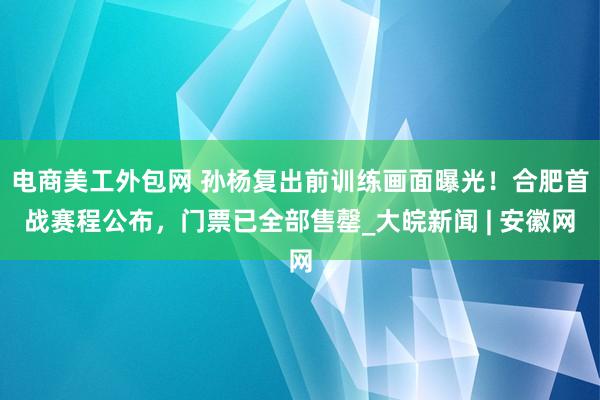 电商美工外包网 孙杨复出前训练画面曝光！合肥首战赛程公布，门票已全部售罄_大皖新闻 | 安徽网