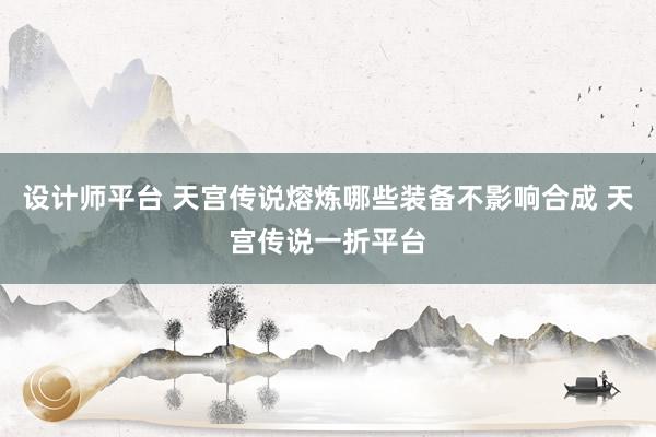 设计师平台 天宫传说熔炼哪些装备不影响合成 天宫传说一折平台