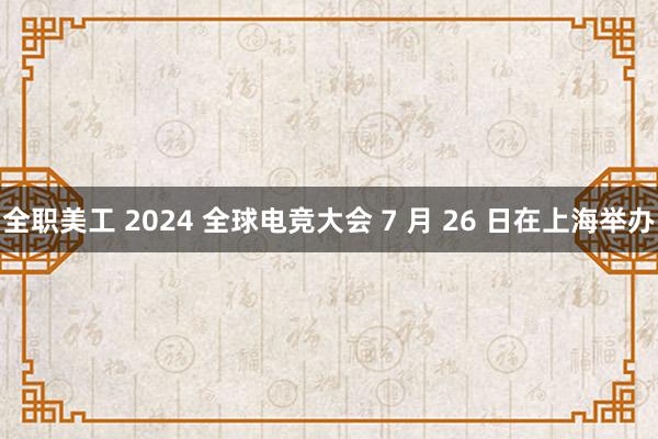 全职美工 2024 全球电竞大会 7 月 26 日在上海举办