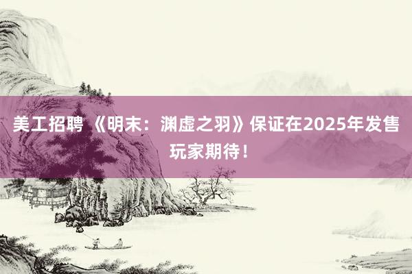 美工招聘 《明末：渊虚之羽》保证在2025年发售 玩家期待！