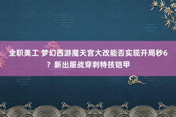 全职美工 梦幻西游魔天宫大改能否实现开局秒6？新出服战穿刺特技铠甲