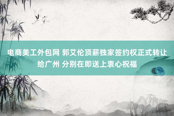 电商美工外包网 郭艾伦顶薪独家签约权正式转让给广州 分别在即送上衷心祝福