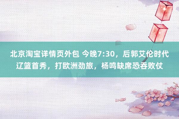 北京淘宝详情页外包 今晚7:30，后郭艾伦时代辽篮首秀，打欧洲劲旅，杨鸣缺席恐吞败仗