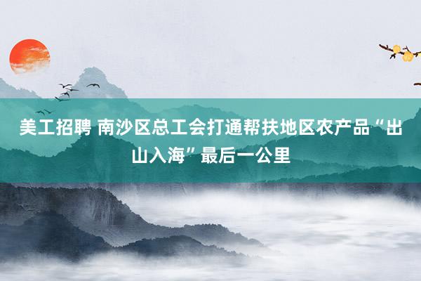 美工招聘 南沙区总工会打通帮扶地区农产品“出山入海”最后一公里