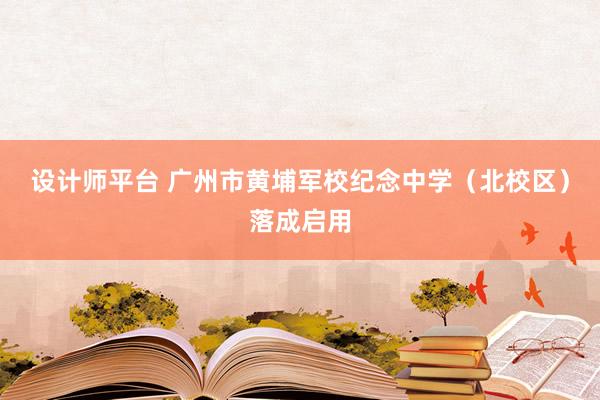 设计师平台 广州市黄埔军校纪念中学（北校区）落成启用