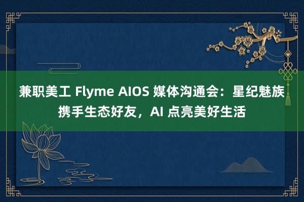 兼职美工 Flyme AIOS 媒体沟通会：星纪魅族携手生态好友，AI 点亮美好生活