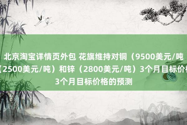 北京淘宝详情页外包 花旗维持对铜（9500美元/吨）、铝（2500美元/吨）和锌（2800美元/吨）3个月目标价格的预测