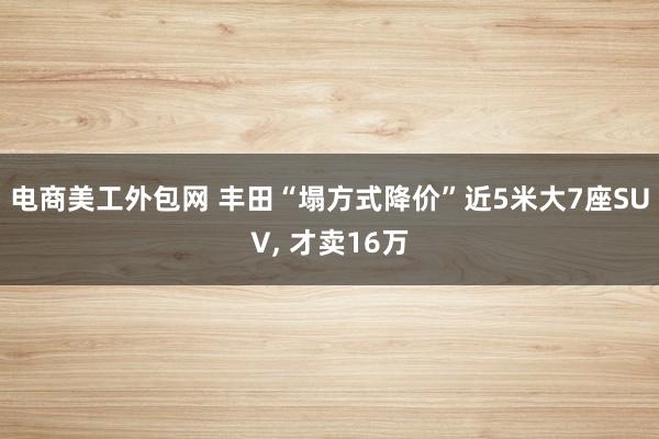 电商美工外包网 丰田“塌方式降价”近5米大7座SUV, 才卖16万