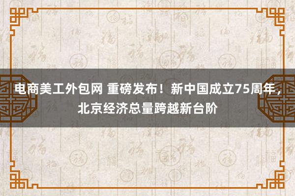 电商美工外包网 重磅发布！新中国成立75周年，北京经济总量跨越新台阶