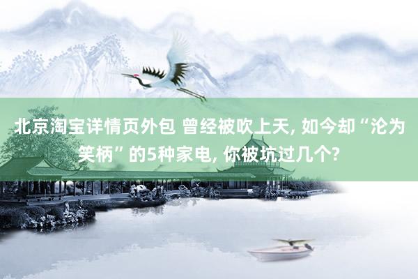 北京淘宝详情页外包 曾经被吹上天, 如今却“沦为笑柄”的5种家电, 你被坑过几个?