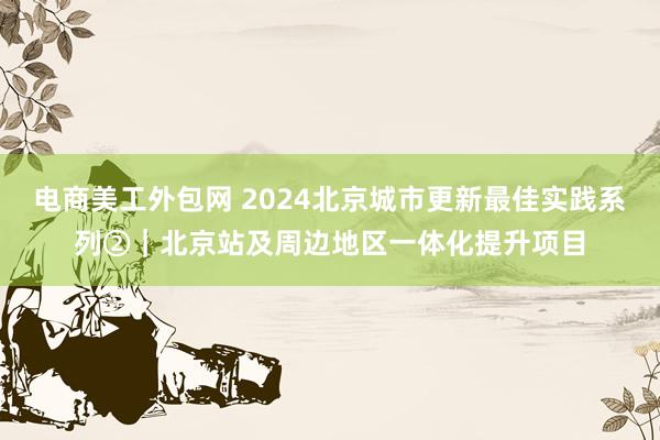 电商美工外包网 2024北京城市更新最佳实践系列②｜北京站及周边地区一体化提升项目