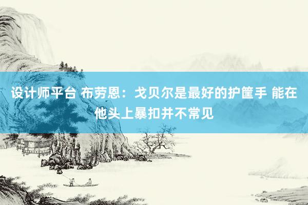 设计师平台 布劳恩：戈贝尔是最好的护筐手 能在他头上暴扣并不常见